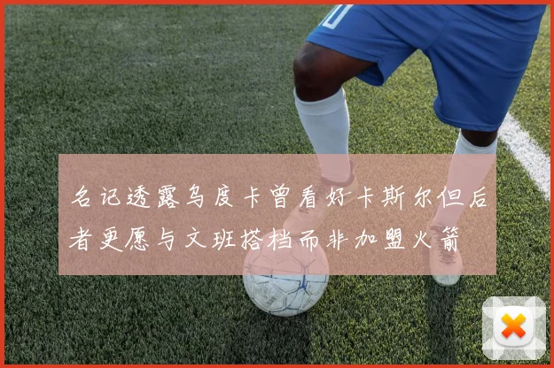 名记透露乌度卡曾看好卡斯尔但后者更愿与文班搭档而非加盟火箭