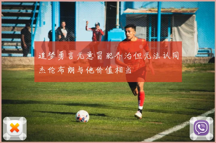 追梦勇言无意冒犯乔治但无法认同杰伦布朗与他价值相当