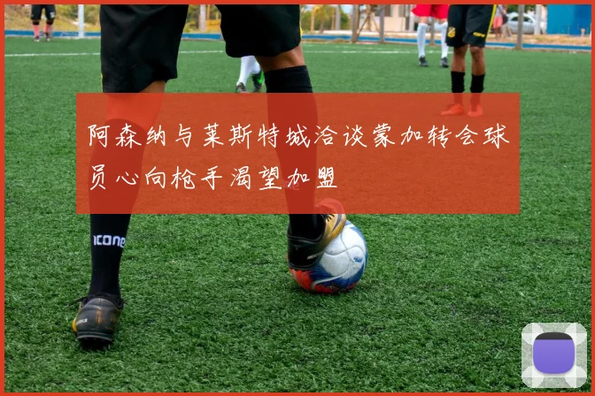 阿森纳与莱斯特城洽谈蒙加转会球员心向枪手渴望加盟