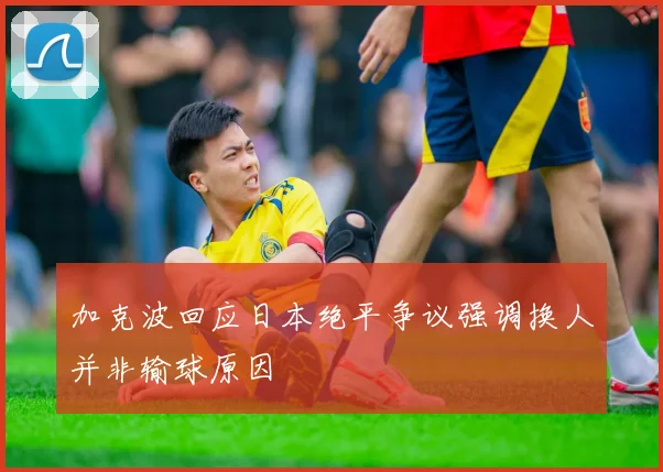 加克波回应日本绝平争议强调换人并非输球原因