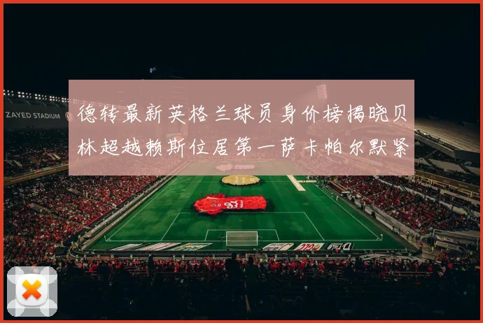 德转最新英格兰球员身价榜揭晓贝林超越赖斯位居第一萨卡帕尔默紧随其后