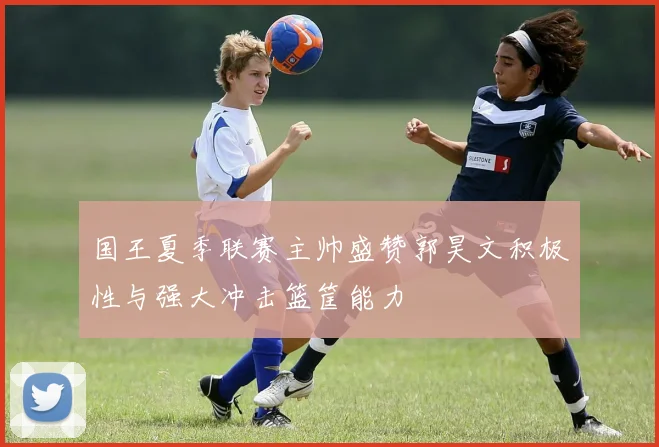 国王夏季联赛主帅盛赞郭昊文积极性与强大冲击篮筐能力