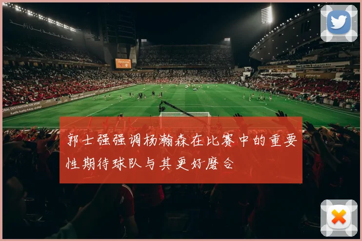 郭士强强调杨瀚森在比赛中的重要性期待球队与其更好磨合
