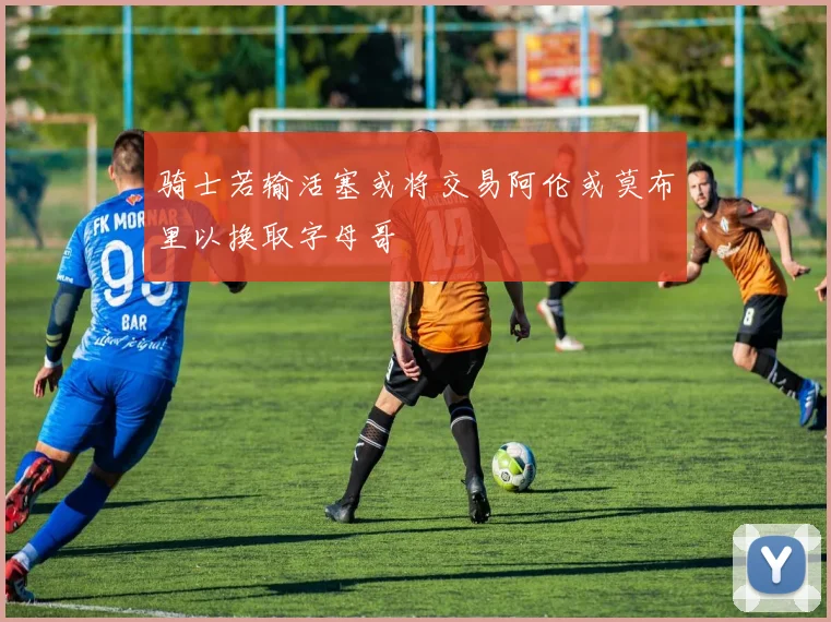 骑士若输活塞或将交易阿伦或莫布里以换取字母哥
