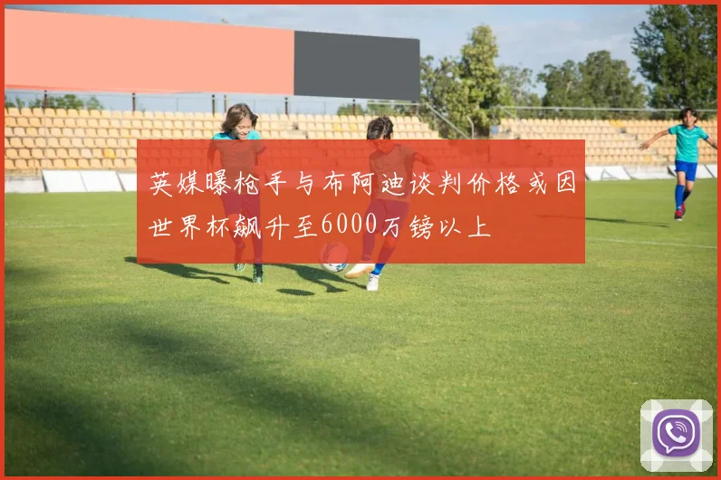 英媒曝枪手与布阿迪谈判价格或因世界杯飙升至6000万镑以上